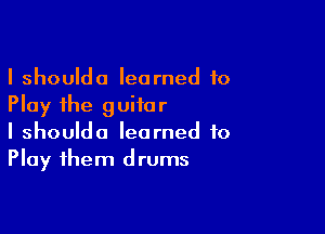 I shoulda learned to
Play the guitar

I shoulda learned to
Play them drums