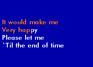 It would make me
Very happy

Please let me
TiI the end of time