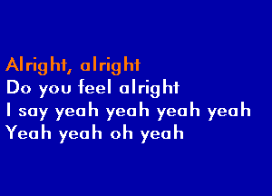 Alright, alright
Do you feel alright

I say yeah yeah yeah yeah
Yeah yeah oh yeah