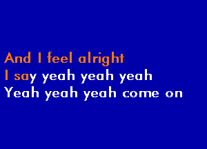 And I feel alright

I say yeah yeah yeah
Yeah yeah yeah come on