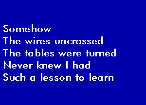 Somehow
The wires uncrossed

The tables were turned
Never knew I had
Such a lesson to learn