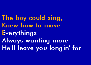 The boy could sing,
Knew how to move

Everythings
Always wanting more
He'll leave you Iongin' for