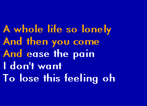 A whole life so lonely
And then you come

And ease the pain
I don't want
To lose this feeling oh