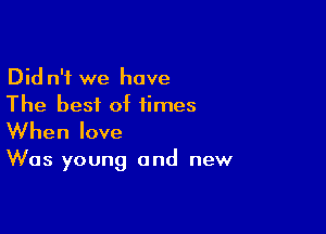 Did n'i we have
The best of times

When love

Was young and new