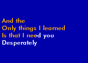 And the
Only things I learned

Is that I need you
Desperately