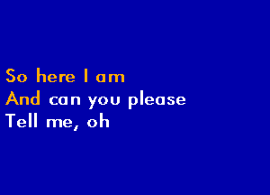 So here I am

And can you please
Tell me, oh