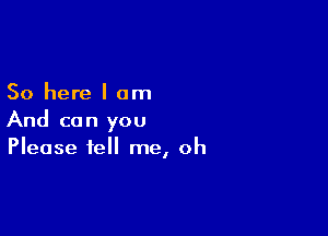 So here I am

And can you
Please tell me, oh