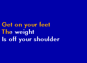 Get on your feet

The weight

Is off your shoulder