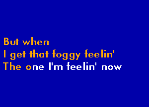 But when

I get that foggy feelin'
The one I'm feelin' now