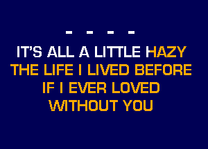 ITS ALL A LITTLE HAZY
THE LIFE I LIVED BEFORE
IF I EVER LOVED
WITHOUT YOU