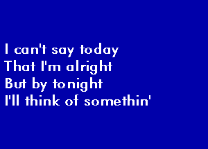 I can't say today
That I'm alright

Buf by tonight
I'll think of somethin'