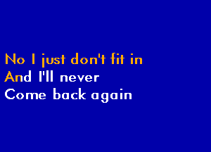 No I iusi don't fit in

And I'll never

Come back again