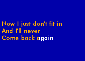 Now I iusi don't fit in

And I'll never

Come back again