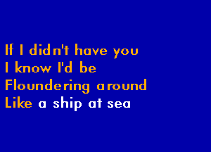 If I did n't have you
I know I'd be

Floundering around
Like a ship of sea