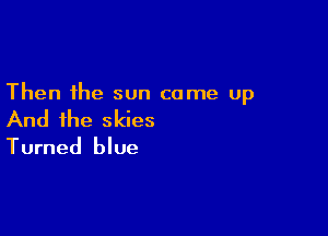 Then the sun came up

And the skies
Turned blue