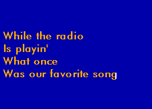 While the radio
Is pluyin'

What once
Was our favorite song