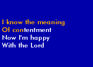I know the meaning
Of contentment

Now I'm happy
With the Lord