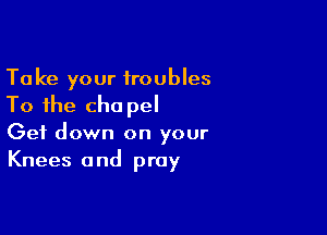 Take your troubles
To the cha pel

Get down on your
Knees and pray