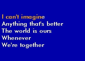 I can't imagine
Anything ihoi's beHer

The world is ours
Whenever
We're together