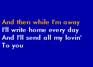 And then while I'm away
I'll write home every day

And I'll send all my lovin'
To you