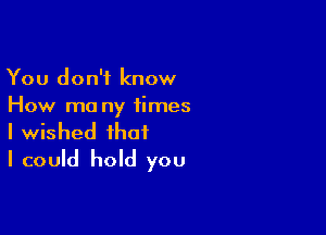 You don't know
How ma ny times

I wished that
I could hold you