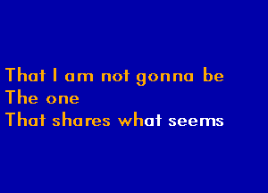 That I am not gonna be

The one
That shares what seems