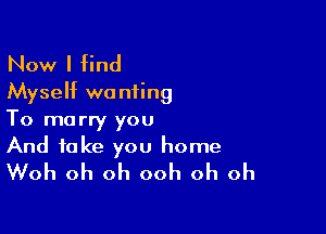 Now I find
Myseht wanting

To marry you
And take you home
Woh oh oh ooh oh oh