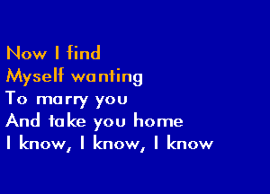 Now I find
Myseht wanting

To marry you
And take you home

I know, I know, I know