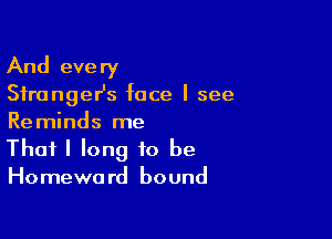 And eve ry

SfrangeHs face I see

Reminds me
That I long to be
Homeward bound