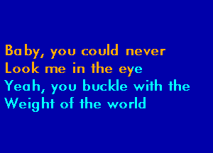 Ba by, you could never
Look me in the eye

Yeah, you buckle with the
Weig ht ot the world