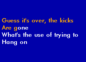 Guess ifs over, 1he kicks
Are gone

Whofs the use of trying to
Hang on