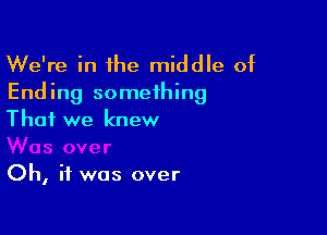 We're in the middle of
Ending something

That we knew

Oh, if was over