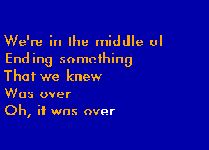 We're in the middle of
Ending something

That we knew
Was over
Oh, if was over