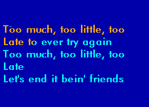 Tbo much, too IiHle, foo
Late to ever try again
Too much, too little, too

Late
Lefs end if bein' friends