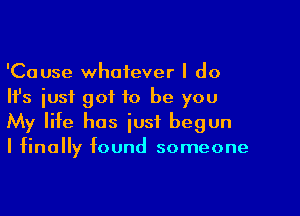 'Cause whatever I do
Ifs just got to be you

My life has just begun
I finally found someone