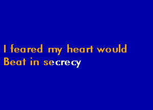I feared my heart would

Beat in secrecy