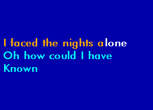 I faced the nights alone

Oh how could I have

Known