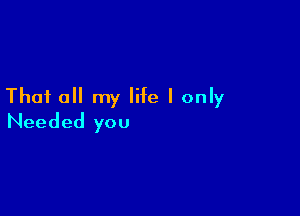 That all my life I only

Needed you