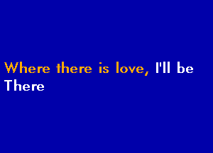 Where there is love, I'll be

There