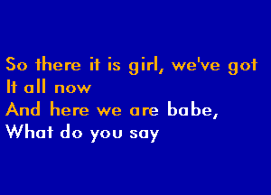 So there if is girl, we've 901
If all now

And here we are babe,
What do you say