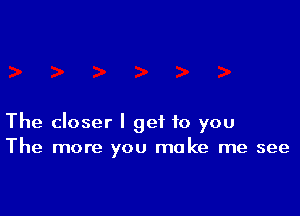 The closer I get to you
The more you make me see