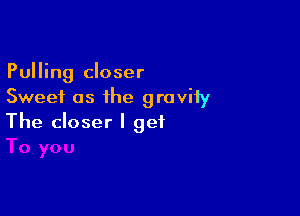 Pulling closer
Sweet as the groviiy

The closer I get