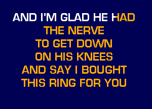 AND I'M GLAD HE HAD
THE NERVE
TO GET DOWN
ON HIS KNEES
AND SAY I BOUGHT
THIS RING FOR YOU