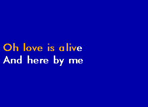 Oh love is alive

And here by me