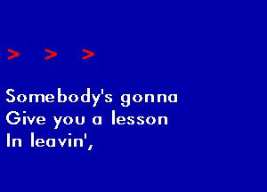 Somebody's gonna
Give you a lesson
In Ieavin',