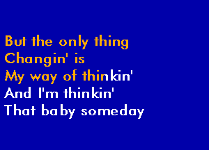 But the only thing
Changin' is

My way of ihinkin'
And I'm ihinkin'
That he by someday