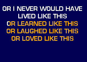 OR I NEVER WOULD HAVE
LIVED LIKE THIS
0R LEARNED LIKE THIS
0R LAUGHED LIKE THIS
0R LOVED LIKE THIS