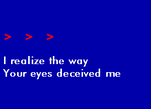 I realize the way
Your eyes deceived me