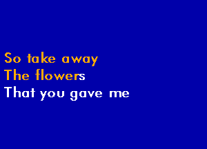 So to ke away

The flowers
That you gave me