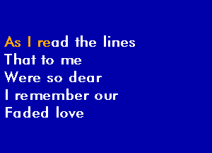 As I read 1he lines
That to me

Were so dear
I remember our

Faded love